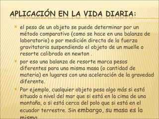 el peso de un objeto se puede determinar por un método comparativo (como se hace en una balanza de laboratorio) o por medición directa de la fuerza gravitatoria suspendiendo el objeto de un muelle o resorte calibrado en newton .  por eso una balanza de resorte marca pesos diferentes para una misma masa (o cantidad de materia) en lugares con una aceleración de la gravedad diferente.  Por ejemplo, cualquier objeto pesa algo más si está situado a nivel del mar que si está en la cima de una montaña, o si está cerca del polo que si está en el ecuador terrestre. Sin  embargo, su masa es la misma.  