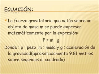 La fuerza gravitatoria que actúa sobre un objeto de masa m se puede expresar matemáticamente por la expresión: P = m · g Donde : p : peso ,m : masa y g : aceleración de la gravedad(aproximadamente 9.81 metros sobre segundos al cuadrado) 