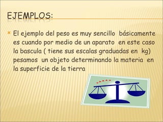 El ejemplo del peso es muy sencillo  básicamente es cuando por medio de un aparato  en este caso  la bascula ( tiene sus escalas graduadas en  kg) pesamos  un objeto determinando la materia  en la superficie de la tierra 