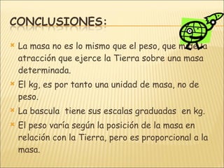 La masa no es lo mismo que el peso, que mide la atracción que ejerce la Tierra sobre una masa determinada. El kg, es por tanto una unidad de masa, no de peso. La bascula  tiene sus escalas graduadas  en kg. El peso varía según la posición de la masa en relación con la Tierra, pero es proporcional a la masa. 