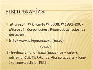 Microsoft ® Encarta ® 2008. © 1993-2007 Microsoft Corporación . Reservados todos los derechos http/:www.wikipedia.com  (masa)  (peso) Introducción a la física (mecánica y calor), editorial CULTURAL  de Alonso acosta. /tomo 1/primera edicion1983. 