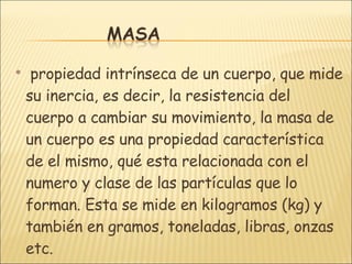 propiedad intrínseca de un cuerpo, que mide su inercia, es decir, la resistencia del cuerpo a cambiar su movimiento, la masa de un cuerpo es una propiedad característica de el mismo, qué esta relacionada con el numero y clase de las partículas que lo forman. Esta se mide en kilogramos (kg) y también en gramos, toneladas, libras, onzas etc.  