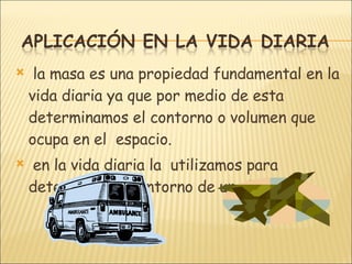 la masa es una propiedad fundamental en la vida diaria ya que por medio de esta determinamos el contorno o volumen que ocupa en el  espacio. en la vida diaria la  utilizamos para determinar el contorno de un objeto. 