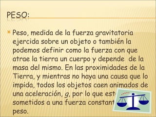 Peso, medida de la fuerza gravitatoria ejercida sobre un objeto o también la podemos definir como la fuerza con que atrae la tierra un cuerpo y depende  de la masa del mismo. En las proximidades de la Tierra, y mientras no haya una causa que lo impida, todos los objetos caen animados de una aceleración,  g , por lo que están sometidos a una fuerza constante, que es el peso. 