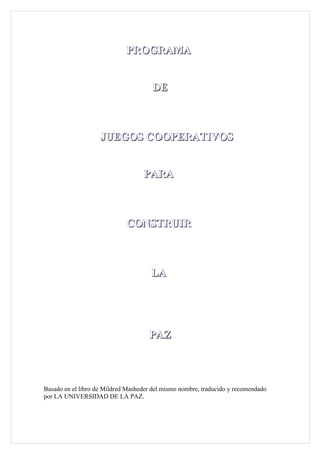 PROGRAMA


                                       DE



                    JUEGOS COOPERATIVOS


                                   PARA



                             CONSTRUIR



                                      LA




                                     PAZ



Basado en el libro de Mildred Masheder del mismo nombre, traducido y recomendado
por LA UNIVERSIDAD DE LA PAZ.
 