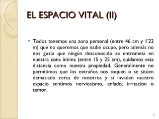 EL ESPACIO VITAL (II) Todos tenemos una zona personal (entre 46 cm y 1'22 m) que no queremos que nadie ocupe, pero además no nos gusta que ningún desconocido se entrometa en nuestra zona íntima (entre 15 y 25 cm), cuidamos esta distancia como nuestra propiedad. Generalmente no permitimos que los extraños nos toquen o se sitúen demasiado cerca de nosotros y si invaden nuestro espacio sentimos nerviosismo, enfado, irritación o temor. 