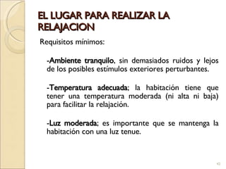 EL LUGAR PARA REALIZAR LA RELAJACION Requisitos mínimos: - Ambiente tranquilo , sin demasiados ruidos y lejos de los posibles estímulos exteriores perturbantes.  - Temperatura adecuada ; la habitación tiene que tener una temperatura moderada (ni alta ni baja) para facilitar la relajación. - Luz moderada ; es importante que se mantenga la habitación con una luz tenue. 