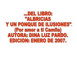 ...DEL LIBRO: "ALBRICIAS Y UN PONQUE DE ILUSIONES". (Por amor a ti Camila) AUTORA: DINA LUZ PARDO. EDICION: ENERO DE 2007. 