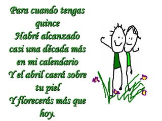 Para cuando tengas quince Habré alcanzado casi una década más en mi calendario Y el abril caerá sobre tu piel Y florecerás más que hoy. 