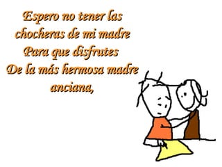 Espero no tener las chocheras de mi madre Para que disfrutes  De la más hermosa madre anciana, 