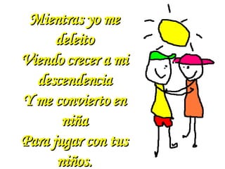 Mientras yo me deleito Viendo crecer a mi descendencia Y me convierto en niña Para jugar con tus niños. 