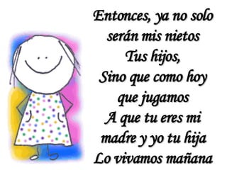Entonces, ya no solo serán mis nietos Tus hijos, Sino que como hoy que jugamos A que tu eres mi madre y yo tu hija Lo vivamos mañana 
