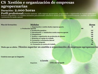 CS  Xestión e organización de empresas agropecuarias   Duración:   2.000 horas Perfil profesional:   Permite xestionar  unha empresa agropecuaria, programando e organizando os recursos materiais e humanos dispoñibles e os traballos necesarios para alcanzalos obxectivos dunha producción económicamente  rendible e de calidade  e protección do medio natural. Plan de formación: Módulos   Horas 1. Organización e xestión dunha empresa agraria      90 2. Producción agrícola     34 5 3. Producción gandeira     310 4. Mecanización  e  instalacións nunha empresa agraria    240   5. Fitopatoloxía     185 6.  Xestión e organización da producción de plantas   185 7. Relacións no equipo de traballo   55 8. Formación e orientación laboral    55 9. Proxecto integrado     75 10. Formación en centros de traballo       380 Título que se obtén:   Técnico superior en xestión e organización de empresas agropecuarias Centros nos que se imparte: A Coruña   Boqueixón   CFEA de Sergude 