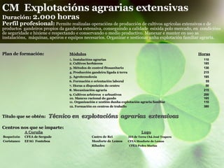 CM  Explotacións agrarias extensivas Duración:  2.000 horas Perfil profesional:   Permite realizalas operacións de producción de cultivos agrícolas extensivos e de productos  gandeiros propios da gandería extensiva, conseguindo a calidade  esixida polo mercado, en  condicións de seguridade e hixiene e respectando e conservando o medio productivo. Manexar e manter en uso as instalacións,  máquinas, apeiros e equipos necesarios. Organizar e xestionar unha explotación familiar agraria.   Plan de formación: Módulos     Horas 1 .  Instalacións agrarias     110 2. Cultivos herbáceos   185 3. Métodos de control fitosanitario   130 4. Producción gandeira ligada á terra  215 5. Agrotecnoloxía   185 6.   Formación e orientación laboral    55 7. Horas a disposición do centro      50 8. Mecanización agraria    215  9. Cultivos arbóreos  e arbustivos    200 10. Manexo racional do gando     165 11. Organización e xestión dunha explotación agraria familiar  110 12. Formación en centros de traballo    380 Título que se obtén:   Técnico en  explotacións  agrarias  extensivas Centros nos que se imparte: A Coruña     Lugo Boqueixón   CFEA de Sergude Castro de Rei   IES de Terra Chá José Trapero   Coristanco  EFAG  Fonteboa Monforte de Lemos   CFEA Monforte de Lemos  Ribadeo  CFEA Pedro Murias  