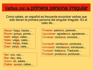 Verbos con la  primera persona irregular Como sabes, en español es frecuente encontrar verbos que sólo tienen la primera persona del singular irregular. Es el caso de… Hacer : ha g o, haces… Poner : pon g o, pones… Salir : sal g o, sales… Valer : val g o, vales… Traer : tra ig o, traes… Caer : ca ig o, caes… Ver : v e o, ves… Dar : do y , das… Saber : s é , sabes… Caber :  quep o, cabes… Par ecer : pare zc o, pareces… Agrad ecer : agrade zc o, agradeces… Con ocer : cono zc o, conoces… Cond ucir : condu zc o, conduces… Introd ucir : introdu zc o, introduces… Trad ucir : tradu zc o. Traduces… Prod ucir : produ zc o, produces… 