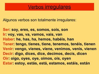 Verbos  irregulares Algunos verbos son totalmente irregulares: Ser : soy, eres, es, somos, sois, son Ir : voy, vas, va, vamos, vais, van Haber : he, has, ha, hemos, habéis, han Tener : tengo, tienes, tiene, tenemos, tenéis, tienen Venir : vengo, vienes, viene, venimos, venís, vienen Decir : digo, dices, dice, decimos, decís, dicen Oír : oigo, oyes, oye, oímos, oís, oyen Estar : estoy, estás, está, estamos, estáis, están 