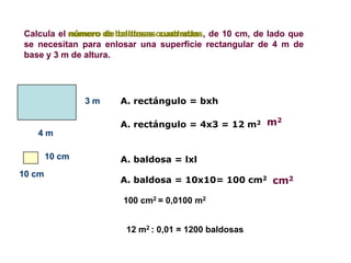 Calcula el número de baldosas cuadradas de 10 cm, de lado que
           número de baldosas cuadradas,
se necesitan para enlosar una superficie rectangular de 4 m de
base y 3 m de altura.




                3m   A. rectángulo = bxh

                     A. rectángulo = 4x3 = 12 m2 m
                                                   2

   4m

        10 cm        A. baldosa = lxl
10 cm
                     A. baldosa = 10x10= 100 cm2 cm2

                      100 cm2 = 0,0100 m2


                      12 m2 : 0,01 = 1200 baldosas
 