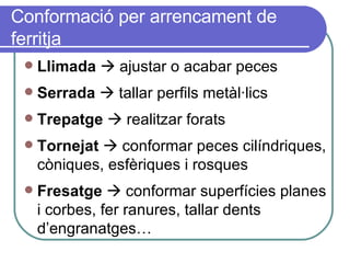 Conformació per arrencament de ferritja Llimada     ajustar o acabar peces Serrada     tallar perfils metàl·lics Trepatge     realitzar forats Tornejat     conformar peces cilíndriques, còniques, esfèriques i rosques Fresatge     conformar superfícies planes i corbes, fer ranures, tallar dents d’engranatges… 