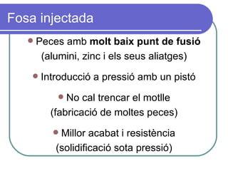 Fosa injectada Peces amb  molt baix punt de fusió (alumini, zinc i els seus aliatges) Introducció a pressió amb un pistó No cal trencar el motlle (fabricació de moltes peces) Millor acabat i resistència (solidificació sota pressió) 