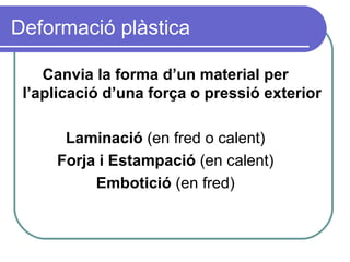 Deformació plàstica Canvia la forma d’un material per l’aplicació d’una força o pressió exterior Laminació  (en fred o calent) Forja i Estampació  (en calent) Embotició  (en fred) 