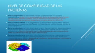 NIVEL DE COMPLEJIDAD DE LAS
PROTEÍNAS
 Estructura primaria: es el nivel más sencillo y corresponde a la cadena
polipeptídica, es decir, a la secuencia lineal de los aminoácidos que la forman.
La estructura primaria contiene toda la información necesaria para que la
proteína sea única y siempre tenga tanto la misma estructura y función.
 Estructura secundaria: es el plegamiento que la cadena polipeptídica adopta
gracias a la formación de puentes de hidrógeno entre los átomos que forman el
enlace peptídico.
 Estructura terciaria: se trata de un nivel superior de complejidad determinado por
la disposición espacial de las distintas estructuras secundarias de una cadena
polipeptídica. Esta conformación se mantiene estable gracias a interacciones
entre los distintos radicales (R) de los aminoácidos
 Estructura cuaternaria: este nivel estructural sólo lo presentan aquellas proteínas
formadas por más de una cadena polipeptídica, ya que se trata de la unión
mediante enlaces débiles. (puentes de hidrógeno, electrostáticos o hidrófobos) y
ocasionalmente puentes disulfuro
 