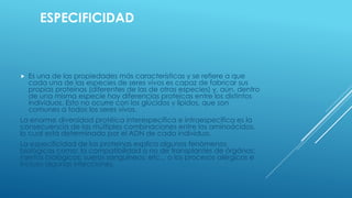 ESPECIFICIDAD
 Es una de las propiedades más características y se refiere a que
cada una de las especies de seres vivos es capaz de fabricar sus
propias proteínas (diferentes de las de otras especies) y, aún, dentro
de una misma especie hay diferencias proteicas entre los distintos
individuos. Esto no ocurre con los glúcidos y lípidos, que son
comunes a todos los seres vivos.
La enorme diversidad protéica interespecífica e intraespecífica es la
consecuencia de las múltiples combinaciones entre los aminoácidos,
lo cual está determinado por el ADN de cada individuo.
La especificidad de las proteinas explica algunos fenómenos
biológicos como: la compatibilidad o no de transplantes de órgános;
injertos biológicos; sueros sanguíneos; etc... o los procesos alérgicos e
incluso algunas infecciones.
 