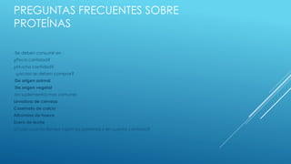 PREGUNTAS FRECUENTES SOBRE
PROTEÍNAS
-Se deben consumir en :
¿Poca cantidad?
¿Mucha cantidad?
-¿acaso se deben comprar?
De origen animal
De origen vegetal
los suplementos mas comunes
Levadura de cerveza
Caseinato de calcio
Albúmina de huevo
Suero de leche
¿Cada cuanto tiempo ingerir las proteínas y en cuanta cantidad?
 