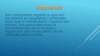 Son compuestos orgánicos que son
necesarios en pequeñas cantidades
para que el metabolismo corporal sea
normal. Son esenciales para la
transformación de la energía y
regulación del metabolismo de las
unidades estructurales.
 