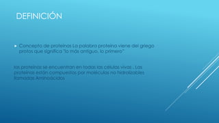 DEFINICIÓN
 Concepto de proteínas La palabra proteína viene del griego
protos que significa "lo más antiguo, lo primero”
las proteínas se encuentran en todas las células vivas . Las
proteínas están compuestas por moléculas no hidrolizables
llamadas Aminoácidos
 