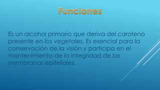 Es un alcohol primario que deriva del caroteno
presente en los vegetales. Es esencial para la
conservación de la visión y participa en el
mantenimiento de la integridad de las
membranas epiteliales.
 