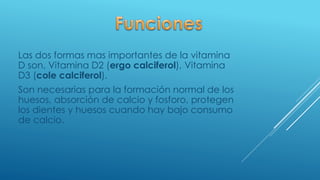 Las dos formas mas importantes de la vitamina
D son, Vitamina D2 (ergo calciferol), Vitamina
D3 (cole calciferol).
Son necesarias para la formación normal de los
huesos, absorción de calcio y fosforo, protegen
los dientes y huesos cuando hay bajo consumo
de calcio.
 