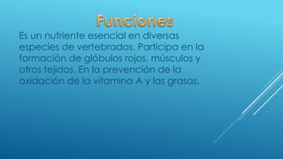 Es un nutriente esencial en diversas
especies de vertebrados. Participa en la
formación de glóbulos rojos, músculos y
otros tejidos. En la prevención de la
oxidación de la vitamina A y las grasas.
 