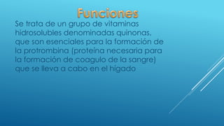 Se trata de un grupo de vitaminas
hidrosolubles denominadas quinonas,
que son esenciales para la formación de
la protrombina (proteína necesaria para
la formación de coagulo de la sangre)
que se lleva a cabo en el hígado
 
