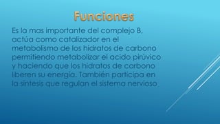 Es la mas importante del complejo B,
actúa como catalizador en el
metabolismo de los hidratos de carbono
permitiendo metabolizar el acido pirúvico
y haciendo que los hidratos de carbono
liberen su energía. También participa en
la síntesis que regulan el sistema nervioso
 