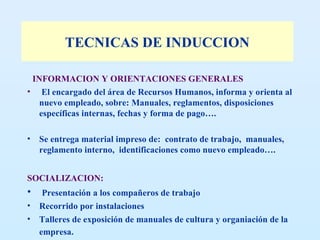 TECNICAS DE INDUCCION INFORMACION Y ORIENTACIONES GENERALES El encargado del área de Recursos Humanos, informa y orienta al nuevo empleado, sobre: Manuales, reglamentos, disposiciones específicas internas, fechas y forma de pago…. Se entrega material impreso de:  contrato de trabajo,  manuales, reglamento interno,  identificaciones como nuevo empleado….  SOCIALIZACION: Presentación a los compañeros de trabajo Recorrido por instalaciones Talleres de exposición de manuales de cultura y organiación de la empresa.   