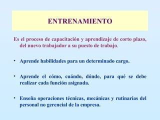 ENTRENAMIENTO Es el proceso de capacitación y aprendizaje de corto plazo, del nuevo trabajador a su puesto de trabajo .  Aprende habilidades para un determinado cargo. Aprende el cómo, cuándo, dónde, para qué se debe realizar cada función asignada. Enseña operaciones técnicas, mecánicas y rutinarias del personal no gerencial de la empresa. 