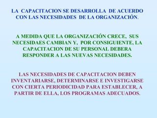 LA  CAPACITACION SE DESARROLLA  DE ACUERDO CON LAS NECESIDADES  DE LA ORGANIZACIÓN . A MEDIDA QUE LA ORGANIZACIÓN CRECE,  SUS NECESIDAES CAMBIAN Y,  POR CONSIGUIENTE, LA CAPACITACION DE SU PERSONAL DEBERA RESPONDER A LAS NUEVAS NECESIDADES. LAS NECESIDADES DE CAPACITACION DEBEN INVENTARIARSE, DETERMINARSE E INVESTIGARSE CON CIERTA PERIODICIDAD PARA ESTABLECER, A PARTIR DE ELLA, LOS PROGRAMAS ADECUADOS . 