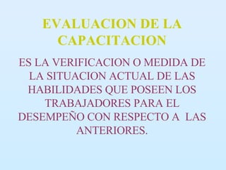 EVALUACION DE LA CAPACITACION ES LA VERIFICACION O MEDIDA DE LA SITUACION ACTUAL DE LAS HABILIDADES QUE POSEEN LOS TRABAJADORES PARA EL DESEMPEÑO CON RESPECTO A  LAS ANTERIORES. 