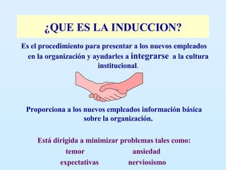 ¿QUE ES LA INDUCCION? Es el procedimiento para presentar a los nuevos empleados en la organización y ayudarles a  integrarse   a la cultura institucional . Proporciona a los nuevos empleados información básica sobre la organización. Está dirigida a minimizar problemas tales como: temor  ansiedad  expectativas  nerviosismo   