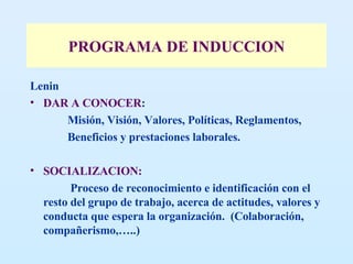 PROGRAMA DE INDUCCION Lenin  DAR A CONOCER :  Misión, Visión, Valores, Políticas, Reglamentos,  Beneficios y prestaciones laborales.  SOCIALIZACION: Proceso de reconocimiento e identificación con el resto del grupo de trabajo, acerca de actitudes, valores y conducta que espera la organización.  (Colaboración, compañerismo,…..) 