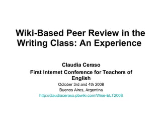 Wiki-Based Peer Review in the Writing Class: An Experience   Claudia Ceraso First Internet Conference for Teachers of English October 3rd and 4th 2008 Buenos Aires, Argentina http://claudiaceraso.pbwiki.com/Wise-ELT2008 