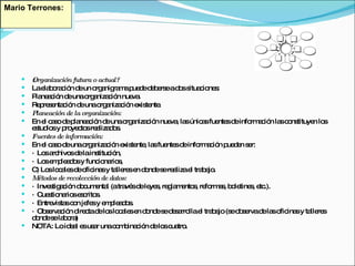 ¿Organización futura o actual? La elaboración de un organigrama puede deberse a dos situaciones: Planeación de una organización nueva.  Representación de una organización existente.  Planeación de la organización: En el caso de planeación de una organización nueva, las únicas fuentes de información las constituyen los estudios y proyectos realizados. Fuentes de información: En el caso de una organización existente, las fuentes de información pueden ser: ·  Los archivos de la institución,  ·  Los empleados y funcionarios,  C) Los locales de oficinas y talleres en donde se realiza el trabajo. Métodos de recolección de datos: ·  Investigación documental (a través de leyes, reglamentos, reformas, boletines, etc.).  ·  Cuestionarios escritos.  ·  Entrevistas con jefes y empleados.  ·  Observación directa de los locales en donde se desarrolla el trabajo (se observa de las oficinas y talleres donde se labora)  NOTA:   Lo ideal es usar una combinación de los cuatro. Mario Terrones: 