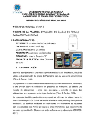 UNIVERSIDAD TÉCNICA DE MACHALA
FACULTAD DE CIENCIAS QUÍMICAS Y DE LA SALUD
LABORATORIO DE TECNOLÓGIA FARMACEÚTICA
INFORME DE ANÁLISIS DE MEDICAMENTOS
NÚMERO DE PRÁCTICA: BF.9.01-2
NOMBRE DE LA PRÁCTICA: EVALUACIÓN DE CALIDAD DE FORMAS
FARMACÉUTICAS LÍQUIDAS
1. DATOS INFORMATIVOS:
ESTUDIANTE: Jonathan Jesús Chacón Poveda
DOCENTE: Dr. Carlos García Mg
CARRERA: Bioquímica y Farmacia
ASIGNATURA: Análisis de Medicamentos
CICLO/NIVEL: Noveno Semestre “A”
FECHA DE LA PRÁCTICA: 18 de Diciembre
del 2019
2. FUNDAMENTACIÓN:
El citrato de Piperazina es una materia prima farmacéutica de importación, el cual se
utiliza en la preparación del jarabe de Piperazina para su uso como antihelmíntico
(Pérez & García, 1998).
La piperazina se puede sintetizar mediante la reacción entre etanolamina y amoníaco
a alta presión sobre un catalizador en presencia de hidrógeno. Se obtiene una
mezcla de etilenaminas —entre ellas piperazina—, además de agua. Las
etilenaminas son separadas entre sí por destilación (Pérez & Gardey, 2009).
La piperazina también puede obtenerse a partir de dicloruro de etileno, haciendo
reaccionar este producto con un exceso de amoníaco a alta presión y a temperatura
moderada. La solución resultante de hidrocloruro de etilenamina se neutraliza
con sosa cáustica para formar piperazina y otras etilenaminas, que posteriormente
se aíslan por destilación. El cloruro de sodio se forma como subproducto (ECURED,
2011).
 