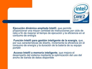 Ejecución dinámica ampliada Intel®, que permite
proporcionar una mayor cantidad de instrucciones por ciclo de
reloj a fin de mejorar el tiempo de ejecución y la eficiencia en el
consumo de energía
Función Intel® para gestión inteligente de la energía, que,
por sus características de diseño, incrementa la eficiencia en el
consumo de energía y la duración de la batería de su equipo
portátil
Acceso Intel® a memoria inteligente, que mejora el
desempeño del sistema mediante la optimización del uso del
ancho de banda de datos disponible
 