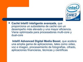  Caché Intel® inteligente avanzada, que
proporciona un subsistema de caché con un
desempeño más elevado y una mayor eficiencia.
Viene optimizada para procesadores multi-core y
dual-core
Intel® Advanced Digital Media Boost, que acelera
una amplia gama de aplicaciones, tales como video,
voz e imagen, procesamiento de fotografías, cifrado,
aplicaciones financieras, técnicas y científicas
 