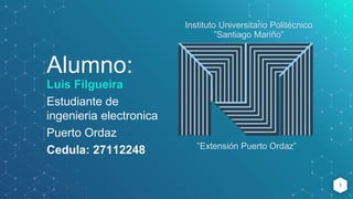 Alumno:
Luis Filgueira
Estudiante de
ingenieria electronica
Puerto Ordaz
Cedula: 27112248
1
Instituto Universitario Politécnico
”Santiago Mariño”
”Extensión Puerto Ordaz”
 