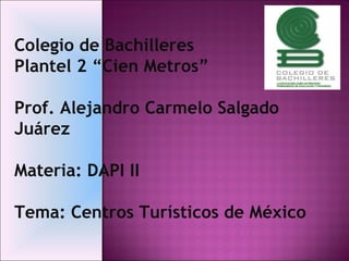 Colegio de Bachilleres  Plantel 2 “Cien Metros”  Prof. Alejandro Carmelo Salgado Juárez Materia: DAPI II Tema: Centros Turísticos de México 
