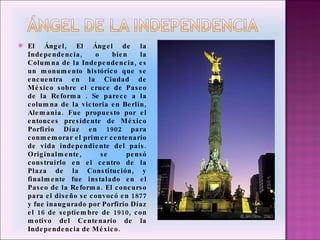 El Ángel, El Ángel de la Independencia, o bien la Columna de la Independencia, es un monumento histórico que se encuentra en la Ciudad de México sobre el cruce de Paseo de la Reforma . Se parece a la columna de la victoria en Berlín, Alemania. Fue propuesto por el entonces presidente de México Porfirio Díaz en 1902 para conmemorar el primer centenario de vida independiente del país. Originalmente, se pensó construirlo en el centro de la Plaza de la Constitución, y finalmente fue instalado en el Paseo de la Reforma. El concurso para el diseño se convocó en 1877 y fue inaugurado por Porfirio Díaz el 16 de septiembre de 1910, con motivo del Centenario de la Independencia de México. 