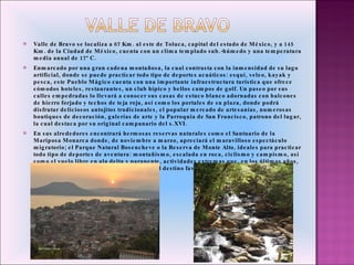 Valle de Bravo se localiza a 67 Km. al este de Toluca, capital del estado de México, y a 145 Km. de la Ciudad de México, cuenta con un clima templado sub.-húmedo y una  temperatura media anual de 17º C.  Enmarcado por una gran cadena montañosa, la cual contrasta con la inmensidad de su lago artificial, donde se puede practicar todo tipo de deportes acuáticos: esquí, veleo, kayak y pesca, este Pueblo Mágico cuenta con una importante infraestructura turística que ofrece cómodos hoteles, restaurantes, un club hípico y bellos campos de golf. Un paseo por sus calles empedradas lo llevará a conocer sus  casas de  estuco blanco adornadas con balcones de hierro forjado y techos de teja roja, así como los portales de su plaza, donde podrá disfrutar deliciosos antojitos tradicionales, el popular mercado de artesanías, numerosas boutiques de decoración, galerías de arte y la Parroquia de San Francisco, patrono del lugar, la cual destaca por su original campanario del s.XVI.  En sus alrededores encontrará hermosas reservas naturales como el Santuario de la Mariposa Monarca donde, de noviembre a marzo, apreciará el maravilloso espectáculo migratorio; el Parque Natural Bosencheve o la Reserva de Monte Alto, ideales para practicar todo tipo de deportes de aventura: montañismo, escalada en roca, ciclismo y campismo, así como el vuelo libre en ala delta y parapente, actividades extremas que, en los últimos años, han hecho de esta población mexiquense, el destino favorito para los amantes de la adrenalina.  
