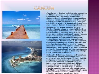 Cancún, es el destino turístico más importante de México y uno de los más reconocidos a nivel mundial. Ubicado en el estado de Quintana Roo, en la región de la península de Yucatán, cuenta con un clima semitropical, y una temperatura promedio de 27°C, aunque puede llegar a los 35°C durante el verano, con días soleados durante la mayor parte del año.  Bañado por las aguas turquesa del mar Caribe, Cancún ofrece la inigualable belleza de sus playas de blancas arenas en las que se puede practicar todo tipo de actividades y deportes acuáticos: esnórquel, buceo y paseos en waverunner o paracaídas, entre otros; tomar el sol o bien disfrutar los servicios y comodidades que ofrece su impresionante Zona Hotelera, de más de 30 km de extensión, donde encontrará desde villas y hoteles cinco estrellas, hasta exclusivos resorts y spas, modernos centros comerciales y más de 500 restaurantes que ofrecen lo mejor de la cocina nacional e internacional; así como numerosos bares y discos en los que la fiesta se prolonga hasta altas horas de la noche.  En los alrededores de Cancún, podrá realizar un recorrido por la Riviera Maya para descubrir Playa del Carmen, Xcaret y Xel-Há, antiguos puertos mayas, hoy convertidos en verdaderos paraísos eco turísticos; y la interesante zona arqueológica de Tulum, ubicada frente al mar, la única ciudad amurallada de la cultura maya. Cerca de Cancún, mar adentro, también podrá visitar Isla Mujeres y Cozumel, destinos ideales para la práctica del esnórquel y el buceo en arrecifes habitados por cientos de peces multicolores, una experiencia inolvidable. 